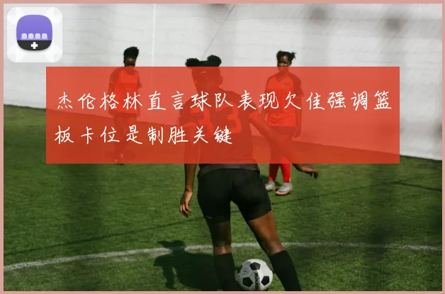 杰伦格林直言球队表现欠佳强调篮板卡位是制胜关键