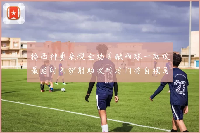 梅西神勇表现全场贡献两球一助攻最后时刻铲射助攻对方门将自摆乌龙