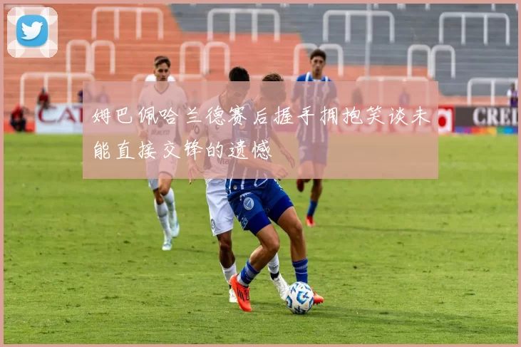 姆巴佩哈兰德赛后握手拥抱笑谈未能直接交锋的遗憾