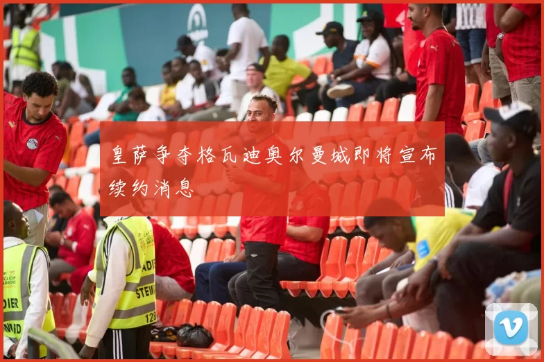 皇萨争夺格瓦迪奥尔曼城即将宣布续约消息