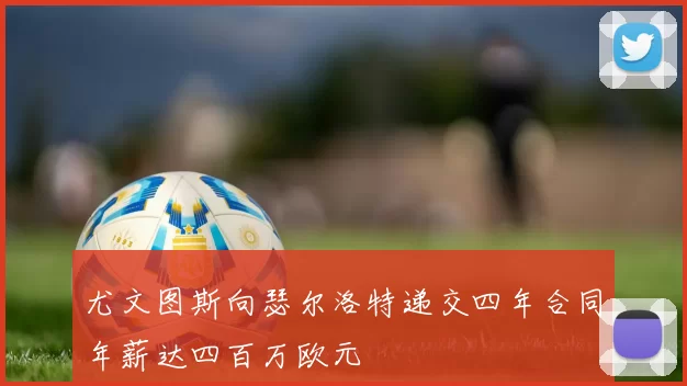 尤文图斯向瑟尔洛特递交四年合同年薪达四百万欧元