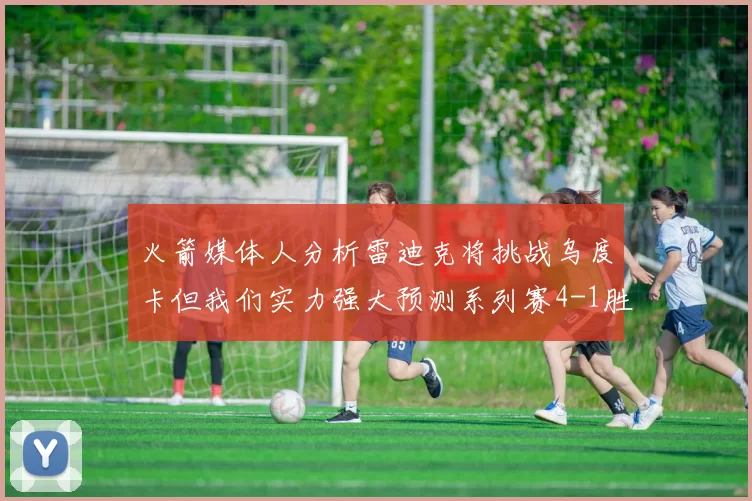 火箭媒体人分析雷迪克将挑战乌度卡但我们实力强大预测系列赛4-1胜出