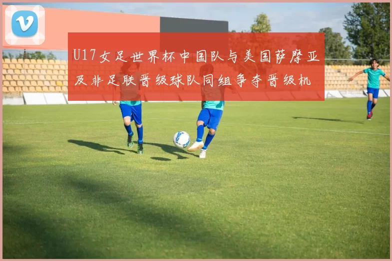 U17女足世界杯中国队与美国萨摩亚及非足联晋级球队同组争夺晋级机会