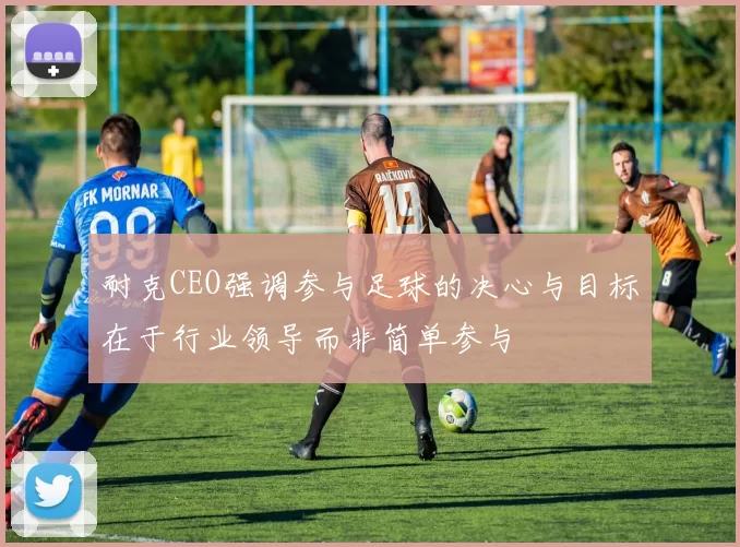 耐克CEO强调参与足球的决心与目标在于行业领导而非简单参与