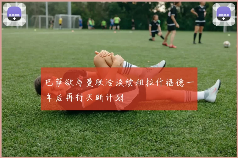 巴萨欲与曼联洽谈续租拉什福德一年后再行买断计划