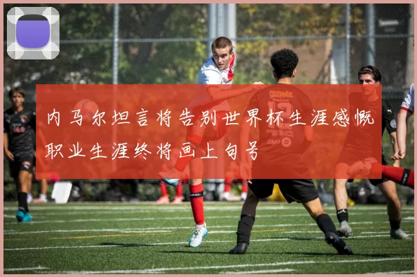 内马尔坦言将告别世界杯生涯感慨职业生涯终将画上句号