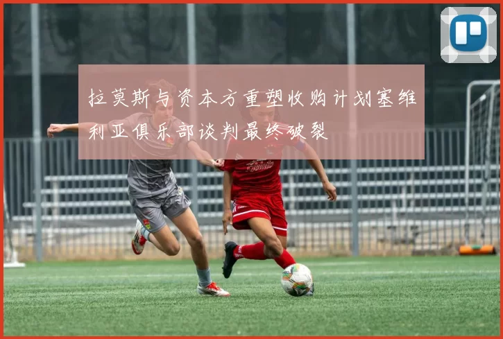 拉莫斯与资本方重塑收购计划塞维利亚俱乐部谈判最终破裂