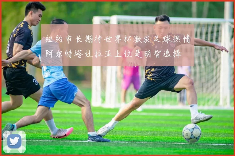 纽约市长期待世界杯激发足球热情阿尔特塔让拉亚上位是明智选择