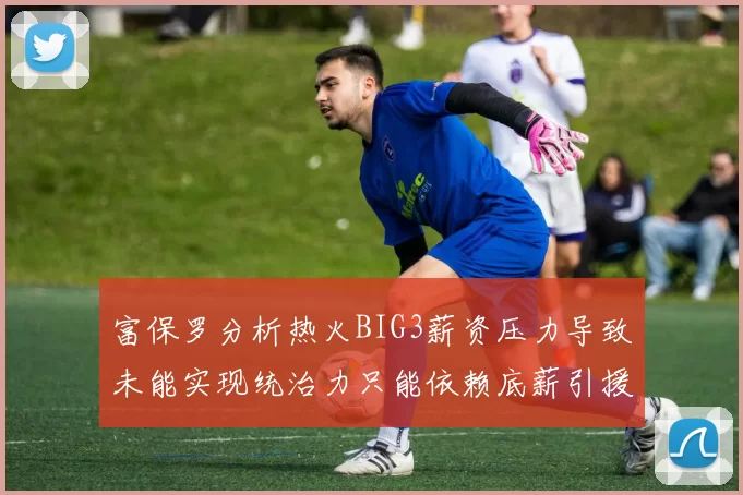富保罗分析热火BIG3薪资压力导致未能实现统治力只能依赖底薪引援