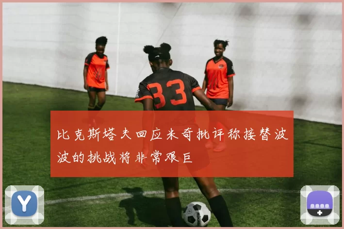比克斯塔夫回应米奇批评称接替波波的挑战将非常艰巨