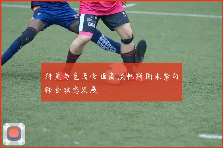 科莫与皇马会面商谈帕斯国米紧盯转会动态发展
