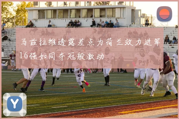 马兹拉维透露差点为荷兰效力进军16强如同夺冠般激动