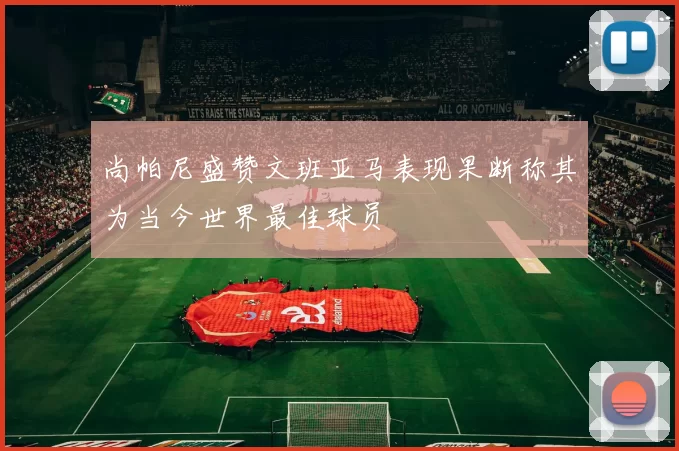 尚帕尼盛赞文班亚马表现果断称其为当今世界最佳球员