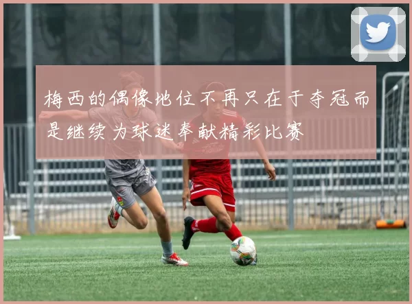 梅西的偶像地位不再只在于夺冠而是继续为球迷奉献精彩比赛