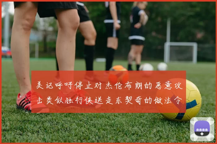 美记呼吁停止对杰伦布朗的恶意攻击类似独行侠送走东契奇的做法令人作呕