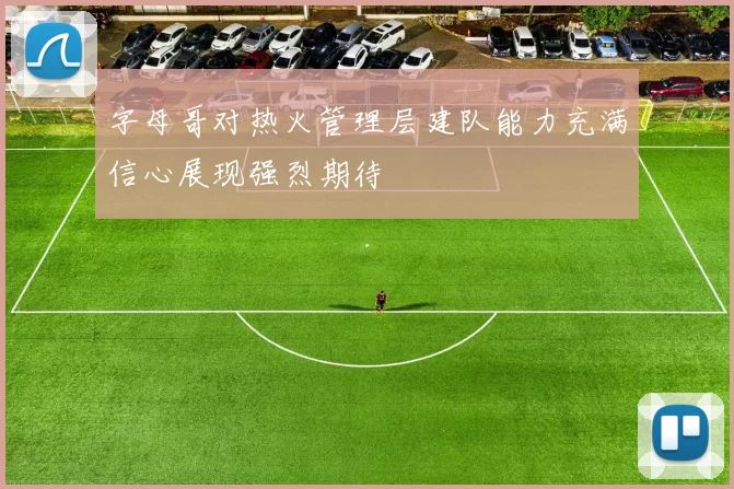 字母哥对热火管理层建队能力充满信心展现强烈期待