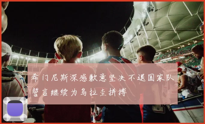 希门尼斯深感歉意坚决不退国家队誓言继续为乌拉圭拼搏