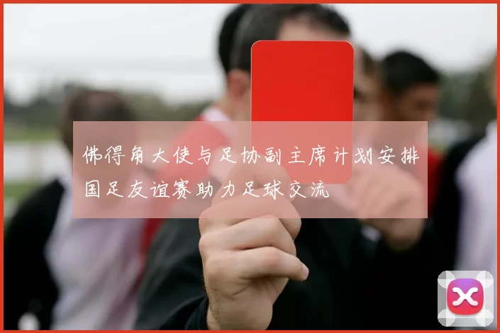 佛得角大使与足协副主席计划安排国足友谊赛助力足球交流