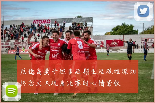 厄德高妻子坦言近期生活艰难深切怀念丈夫观看比赛时心情紧张