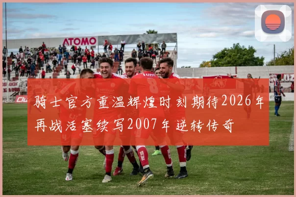 骑士官方重温辉煌时刻期待2026年再战活塞续写2007年逆转传奇