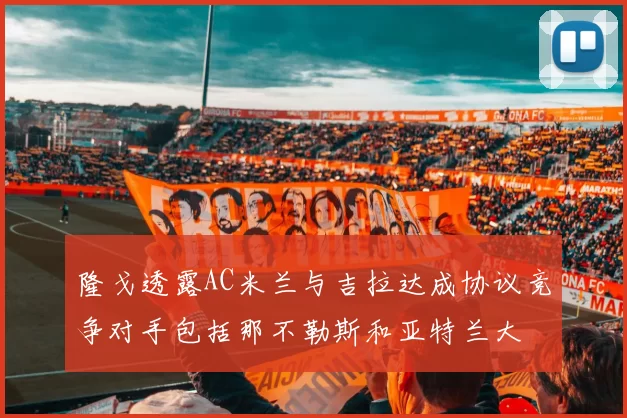 隆戈透露AC米兰与吉拉达成协议竞争对手包括那不勒斯和亚特兰大