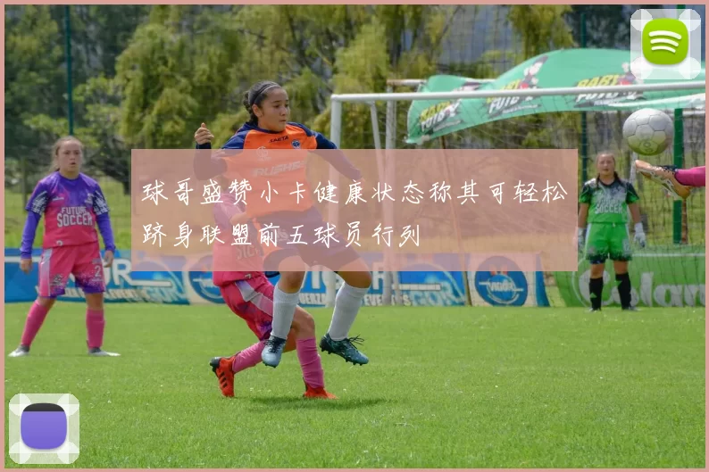 球哥盛赞小卡健康状态称其可轻松跻身联盟前五球员行列