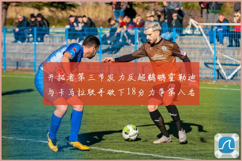 开拓者第三节发力反超鹈鹕霍勒迪与卡马拉联手砍下18分力争第八名