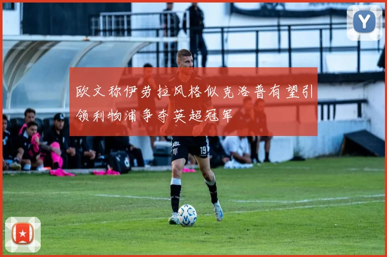 欧文称伊劳拉风格似克洛普有望引领利物浦争夺英超冠军