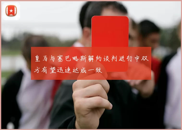 皇马与塞巴略斯解约谈判进行中双方有望迅速达成一致