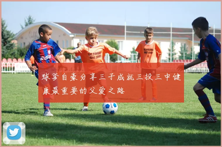 球爹自豪分享三子成就三投三中健康最重要的父爱之路