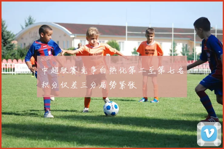 中超联赛竞争白热化第二至第七名积分仅差三分局势紧张