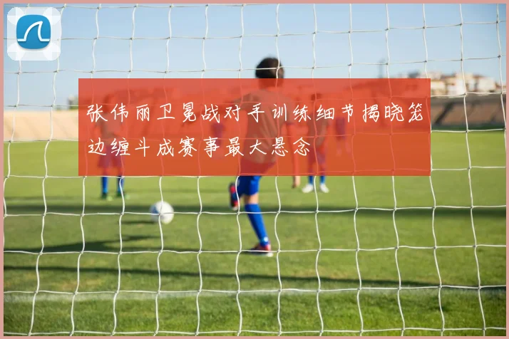 张伟丽卫冕战对手训练细节揭晓笼边缠斗成赛事最大悬念